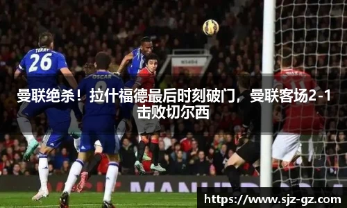 曼联绝杀！拉什福德最后时刻破门，曼联客场2-1击败切尔西